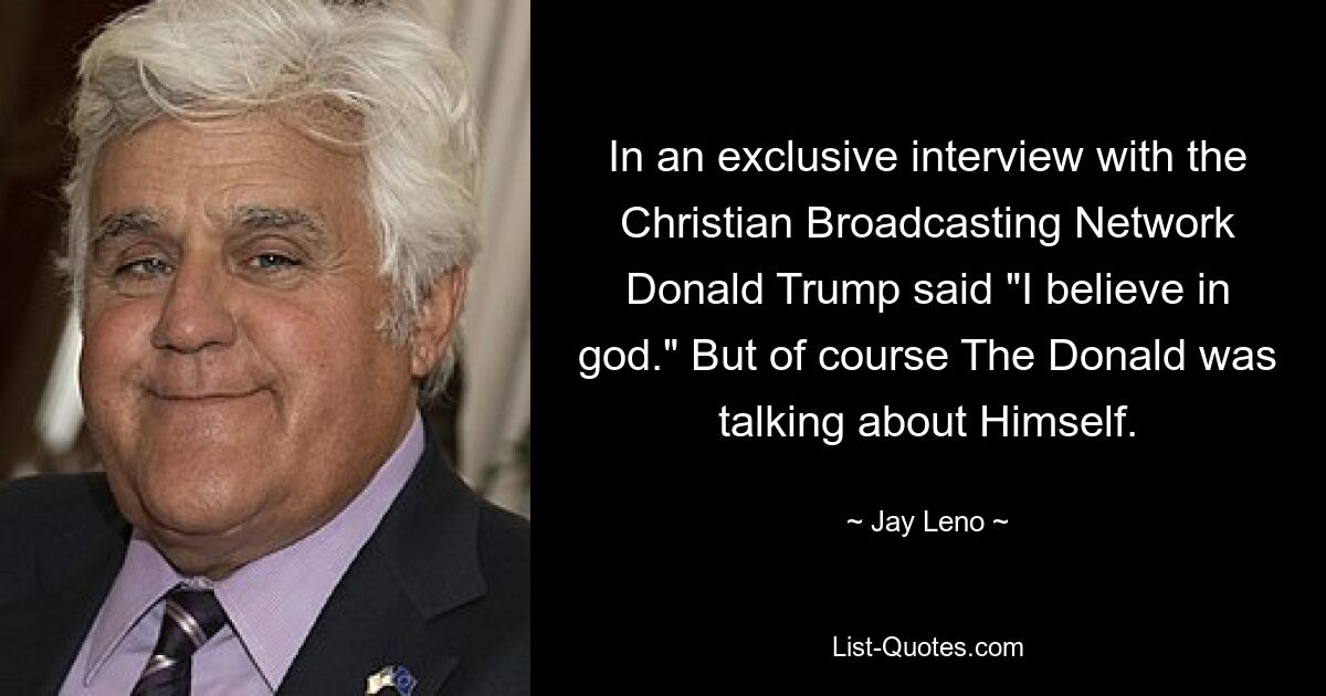 In an exclusive interview with the Christian Broadcasting Network Donald Trump said "I believe in god." But of course The Donald was talking about Himself. — © Jay Leno