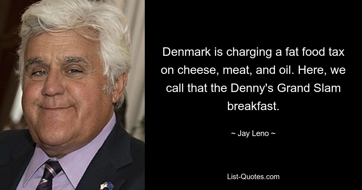 Denmark is charging a fat food tax on cheese, meat, and oil. Here, we call that the Denny's Grand Slam breakfast. — © Jay Leno