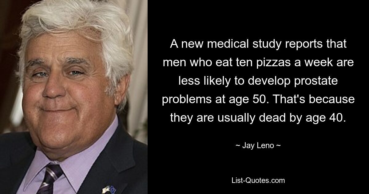 A new medical study reports that men who eat ten pizzas a week are less likely to develop prostate problems at age 50. That's because they are usually dead by age 40. — © Jay Leno