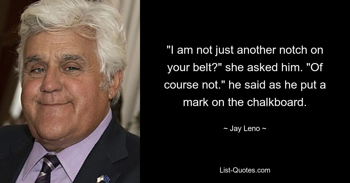 "I am not just another notch on your belt?" she asked him. "Of course not." he said as he put a mark on the chalkboard. — © Jay Leno