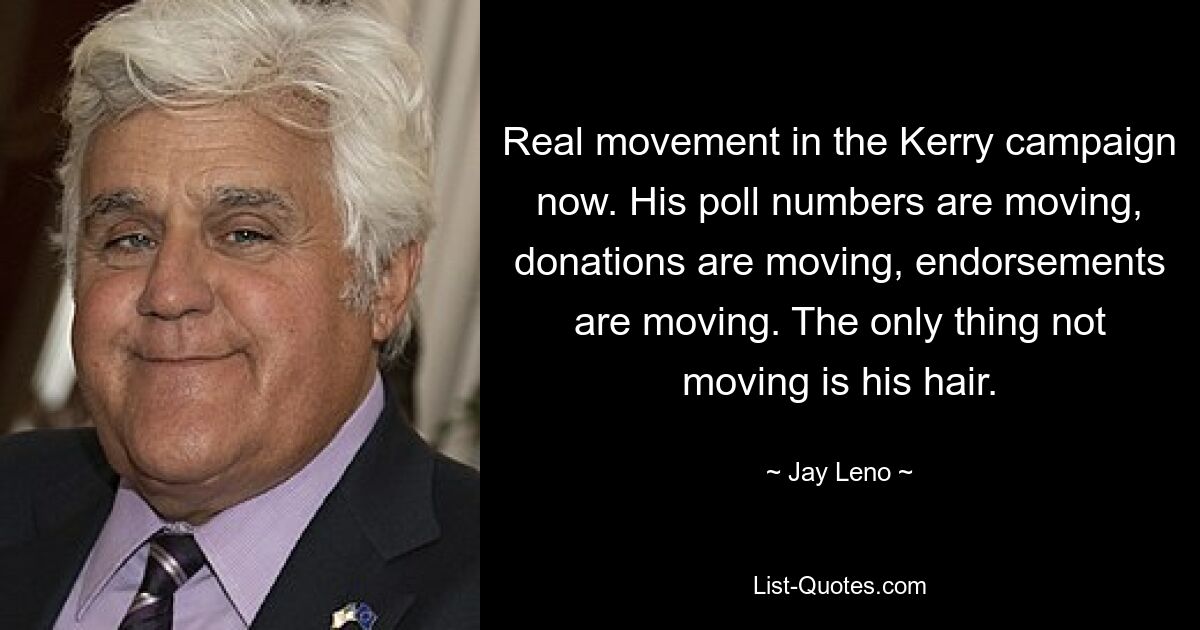 Real movement in the Kerry campaign now. His poll numbers are moving, donations are moving, endorsements are moving. The only thing not moving is his hair. — © Jay Leno