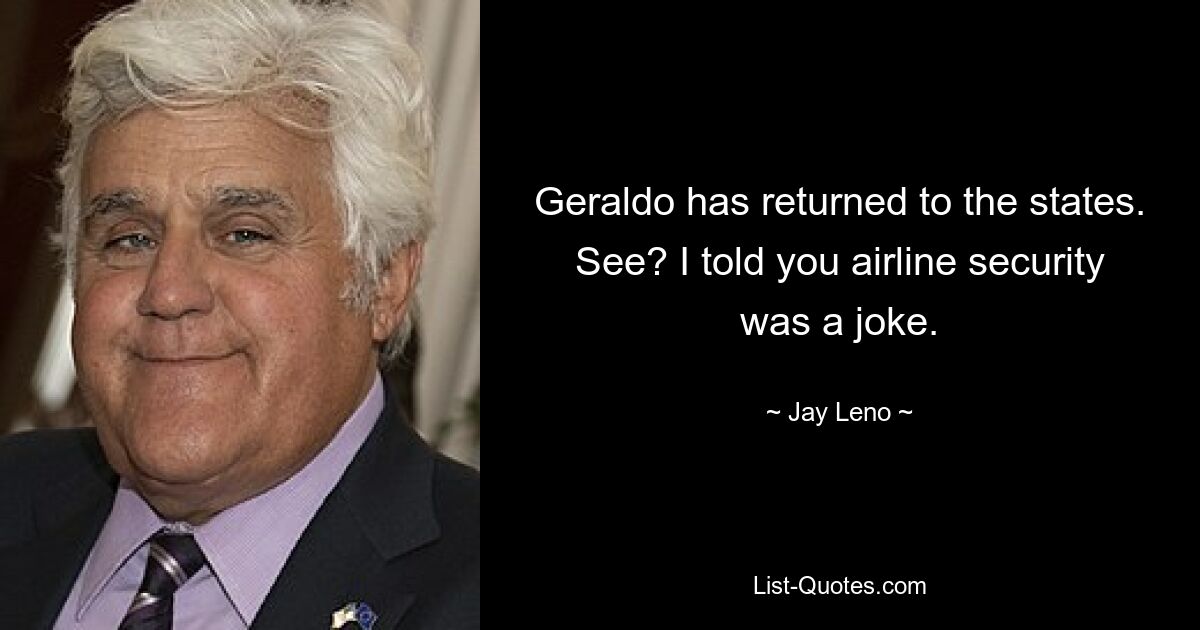 Geraldo has returned to the states. See? I told you airline security was a joke. — © Jay Leno