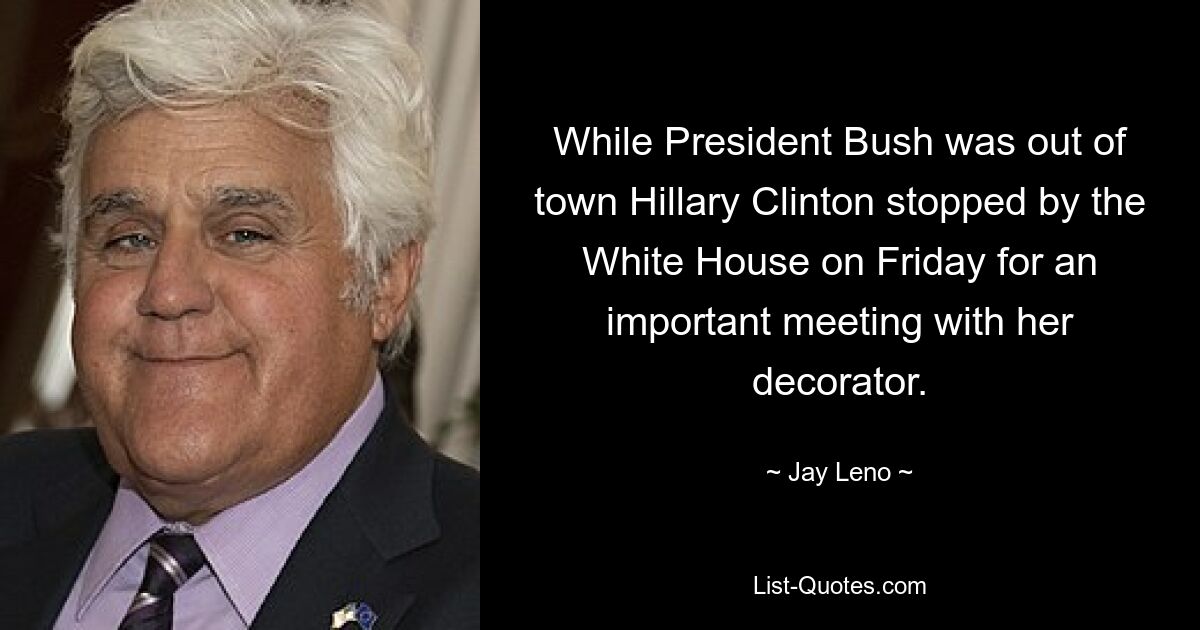 While President Bush was out of town Hillary Clinton stopped by the White House on Friday for an important meeting with her decorator. — © Jay Leno