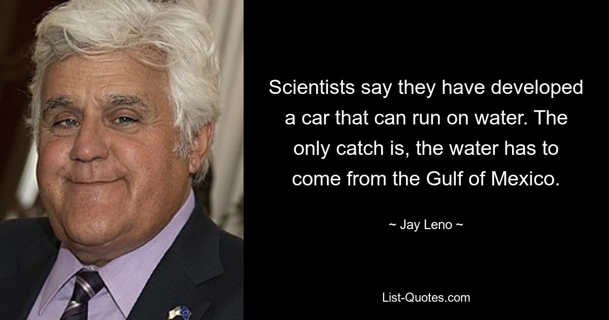 Scientists say they have developed a car that can run on water. The only catch is, the water has to come from the Gulf of Mexico. — © Jay Leno