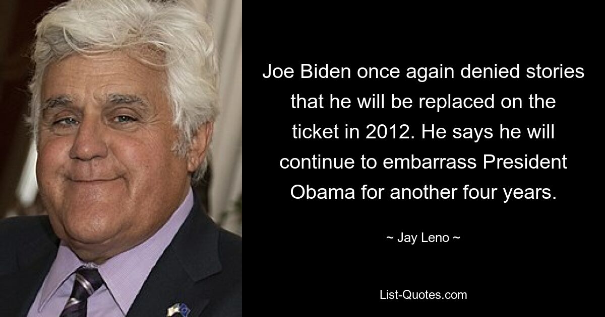 Joe Biden once again denied stories that he will be replaced on the ticket in 2012. He says he will continue to embarrass President Obama for another four years. — © Jay Leno