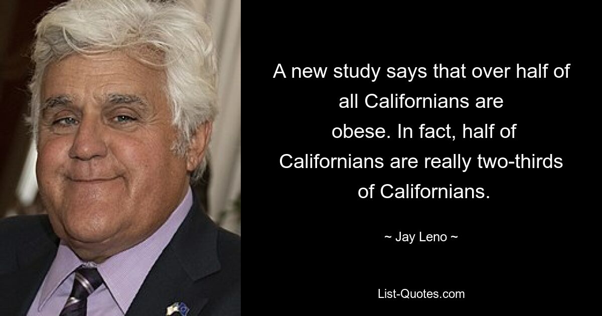 A new study says that over half of all Californians are
 obese. In fact, half of Californians are really two-thirds
 of Californians. — © Jay Leno