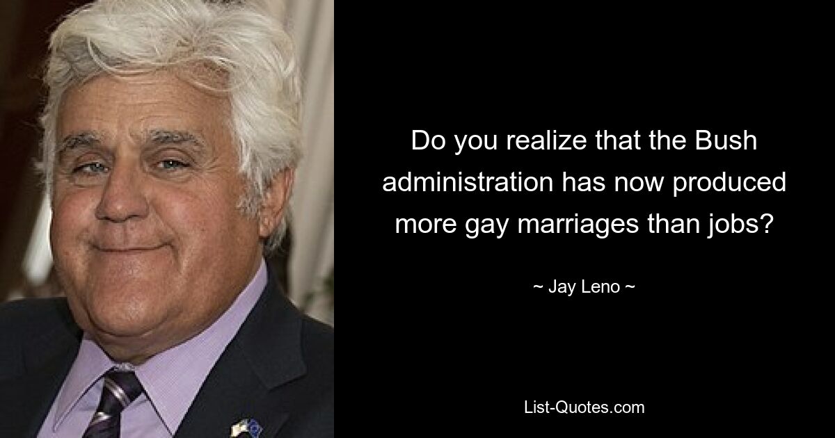 Do you realize that the Bush administration has now produced more gay marriages than jobs? — © Jay Leno