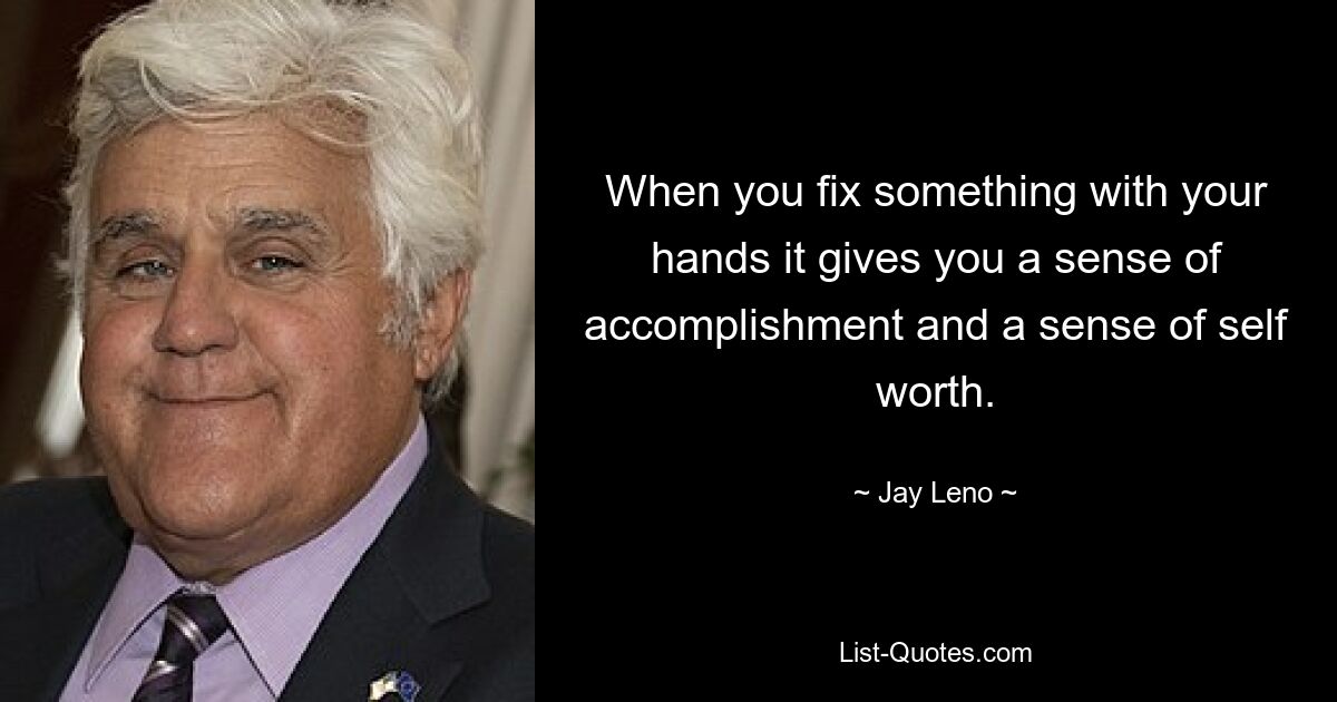 When you fix something with your hands it gives you a sense of accomplishment and a sense of self worth. — © Jay Leno