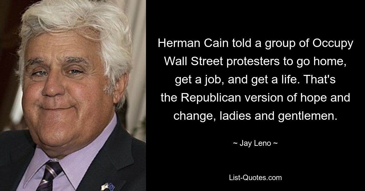 Herman Cain told a group of Occupy Wall Street protesters to go home, get a job, and get a life. That's the Republican version of hope and change, ladies and gentlemen. — © Jay Leno