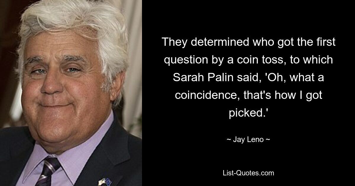 They determined who got the first question by a coin toss, to which Sarah Palin said, 'Oh, what a coincidence, that's how I got picked.' — © Jay Leno