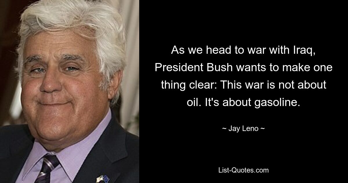 As we head to war with Iraq, President Bush wants to make one thing clear: This war is not about oil. It's about gasoline. — © Jay Leno