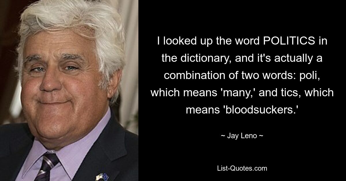 I looked up the word POLITICS in the dictionary, and it's actually a combination of two words: poli, which means 'many,' and tics, which means 'bloodsuckers.' — © Jay Leno