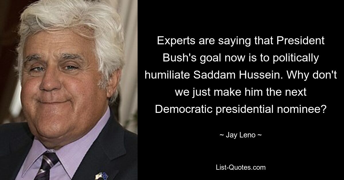 Experts are saying that President Bush's goal now is to politically humiliate Saddam Hussein. Why don't we just make him the next Democratic presidential nominee? — © Jay Leno