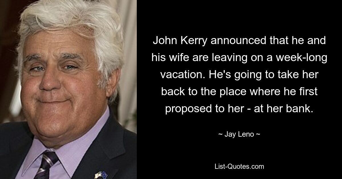 John Kerry announced that he and his wife are leaving on a week-long vacation. He's going to take her back to the place where he first proposed to her - at her bank. — © Jay Leno