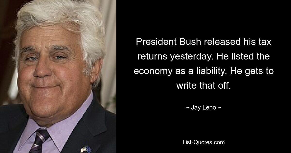 President Bush released his tax returns yesterday. He listed the economy as a liability. He gets to write that off. — © Jay Leno