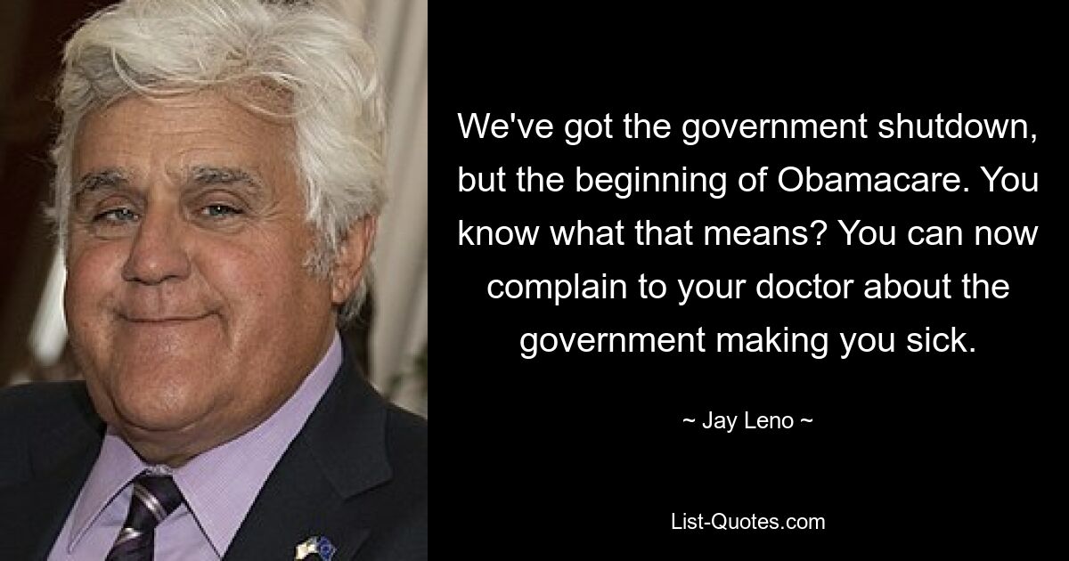 We've got the government shutdown, but the beginning of Obamacare. You know what that means? You can now complain to your doctor about the government making you sick. — © Jay Leno