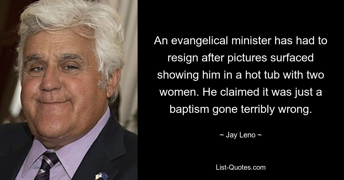 An evangelical minister has had to resign after pictures surfaced showing him in a hot tub with two women. He claimed it was just a baptism gone terribly wrong. — © Jay Leno