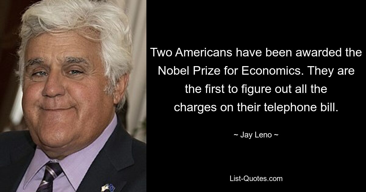 Two Americans have been awarded the Nobel Prize for Economics. They are the first to figure out all the charges on their telephone bill. — © Jay Leno