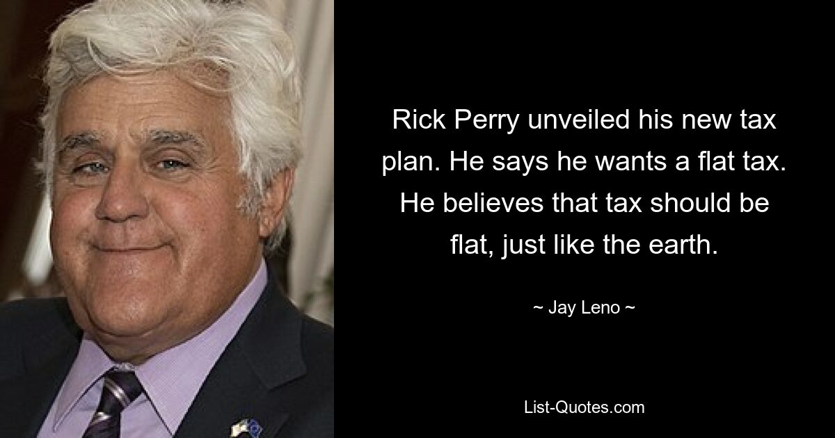 Rick Perry unveiled his new tax plan. He says he wants a flat tax. He believes that tax should be flat, just like the earth. — © Jay Leno