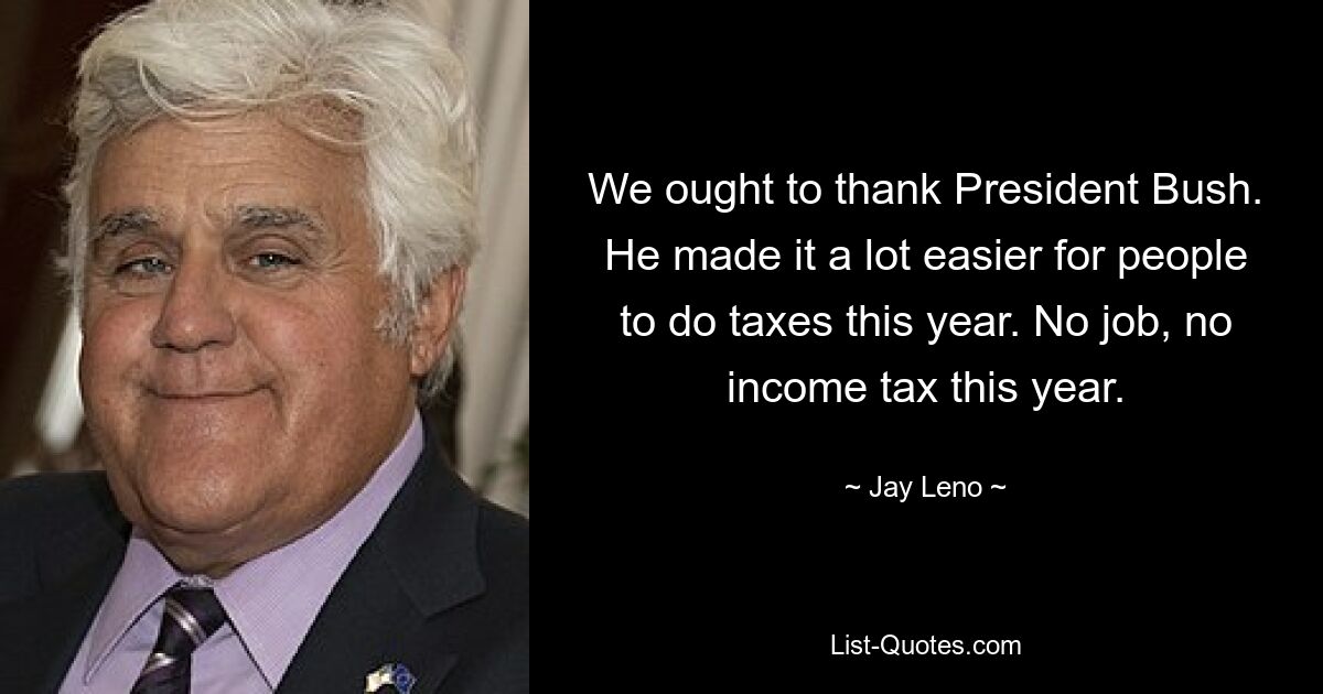 We ought to thank President Bush. He made it a lot easier for people to do taxes this year. No job, no income tax this year. — © Jay Leno