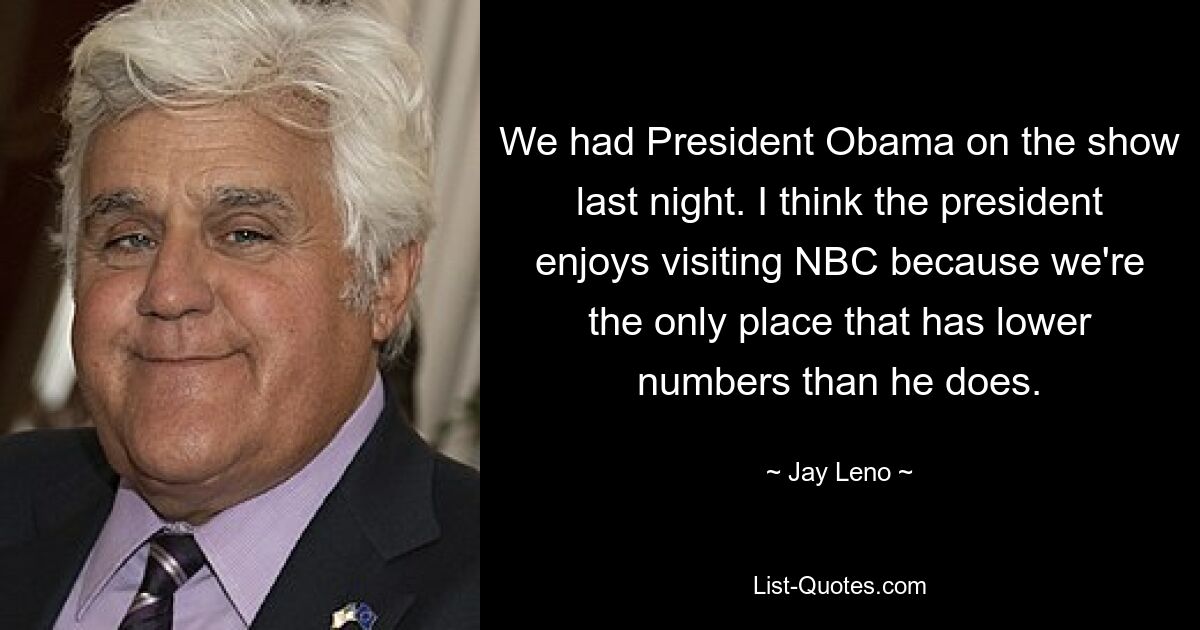 We had President Obama on the show last night. I think the president enjoys visiting NBC because we're the only place that has lower numbers than he does. — © Jay Leno