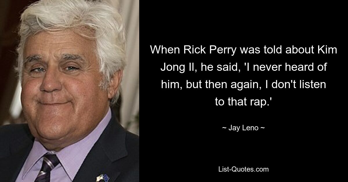 When Rick Perry was told about Kim Jong Il, he said, 'I never heard of him, but then again, I don't listen to that rap.' — © Jay Leno