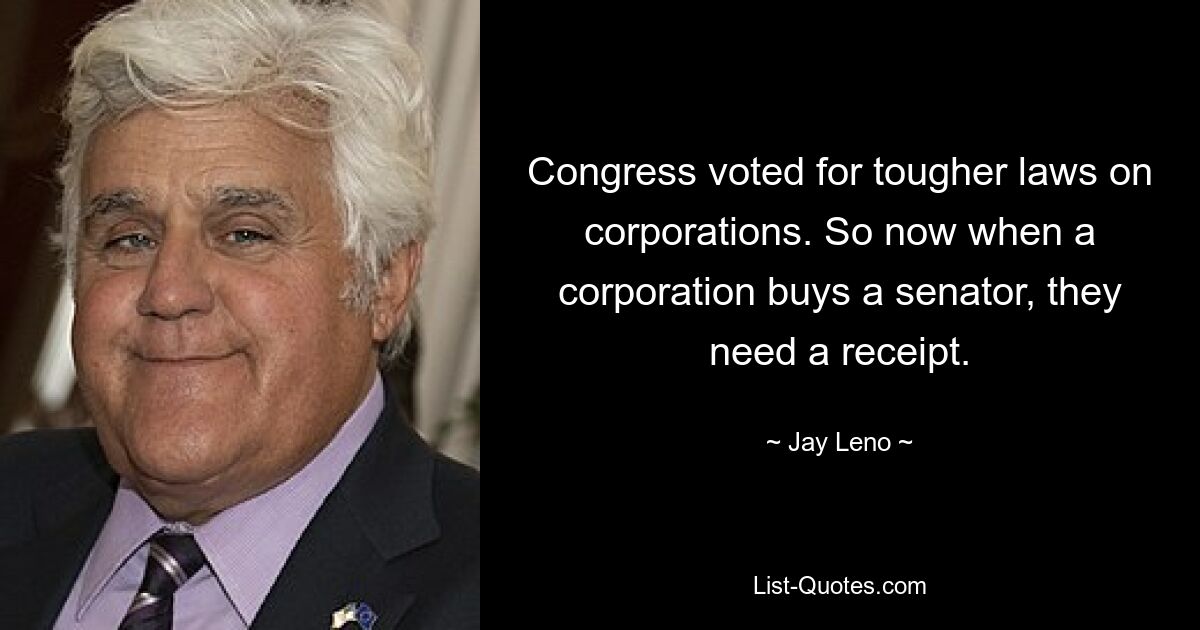 Congress voted for tougher laws on corporations. So now when a corporation buys a senator, they need a receipt. — © Jay Leno