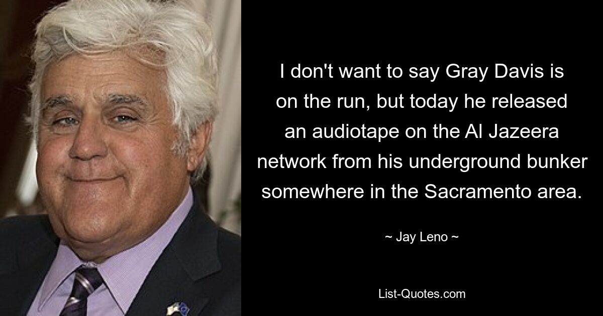 I don't want to say Gray Davis is on the run, but today he released an audiotape on the Al Jazeera network from his underground bunker somewhere in the Sacramento area. — © Jay Leno