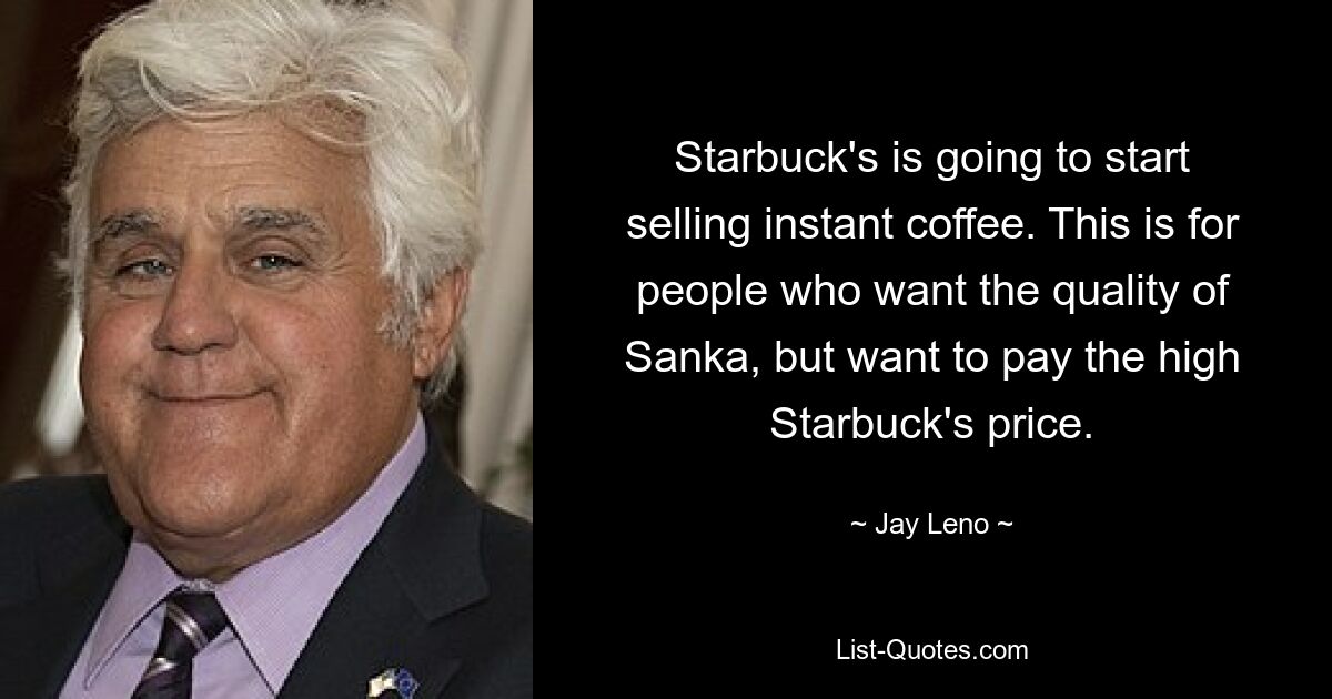 Starbuck's is going to start selling instant coffee. This is for people who want the quality of Sanka, but want to pay the high Starbuck's price. — © Jay Leno