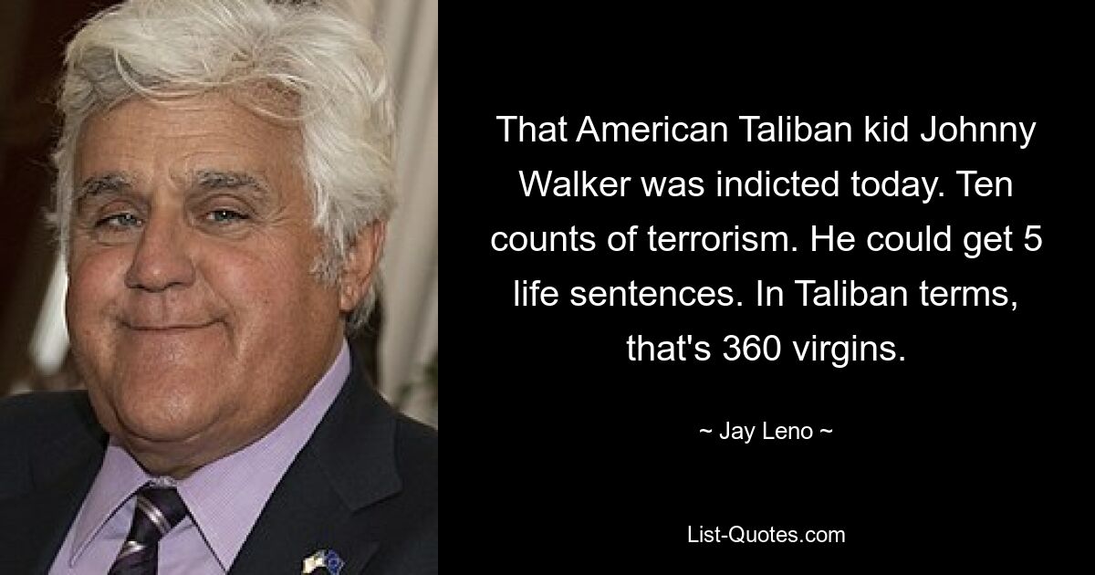 That American Taliban kid Johnny Walker was indicted today. Ten counts of terrorism. He could get 5 life sentences. In Taliban terms, that's 360 virgins. — © Jay Leno