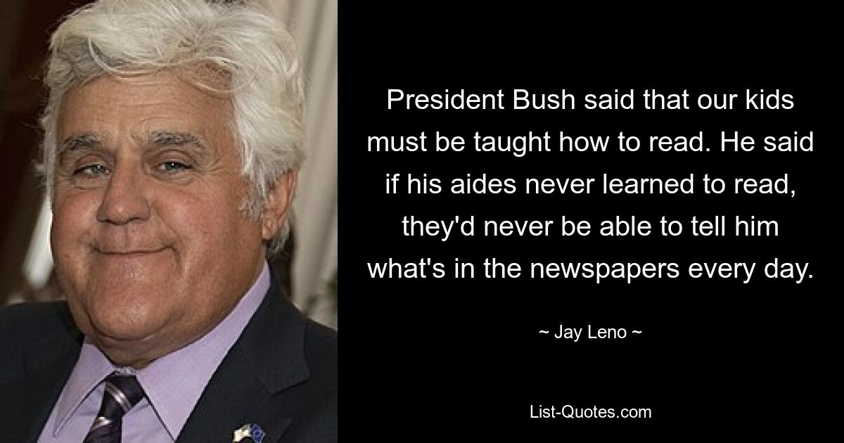 President Bush said that our kids must be taught how to read. He said if his aides never learned to read, they'd never be able to tell him what's in the newspapers every day. — © Jay Leno