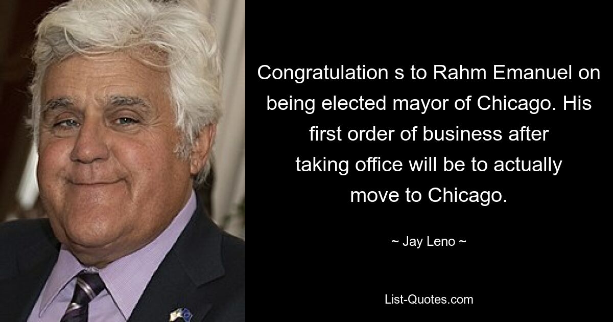 Congratulation s to Rahm Emanuel on being elected mayor of Chicago. His first order of business after taking office will be to actually move to Chicago. — © Jay Leno