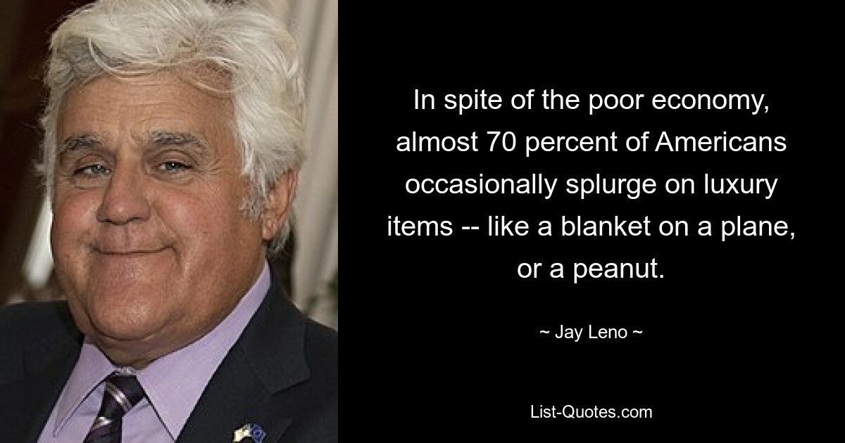 In spite of the poor economy, almost 70 percent of Americans occasionally splurge on luxury items -- like a blanket on a plane, or a peanut. — © Jay Leno