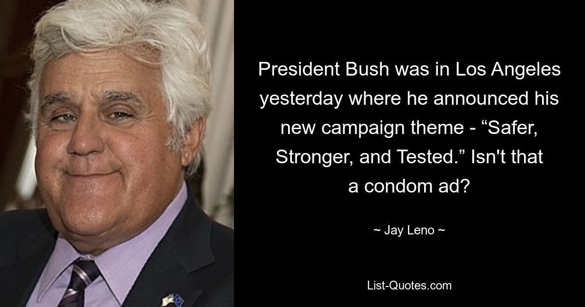 President Bush was in Los Angeles yesterday where he announced his new campaign theme - “Safer, Stronger, and Tested.” Isn't that a condom ad? — © Jay Leno