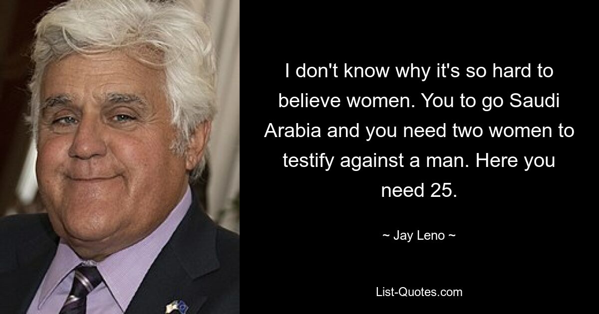 I don't know why it's so hard to believe women. You to go Saudi Arabia and you need two women to testify against a man. Here you need 25. — © Jay Leno