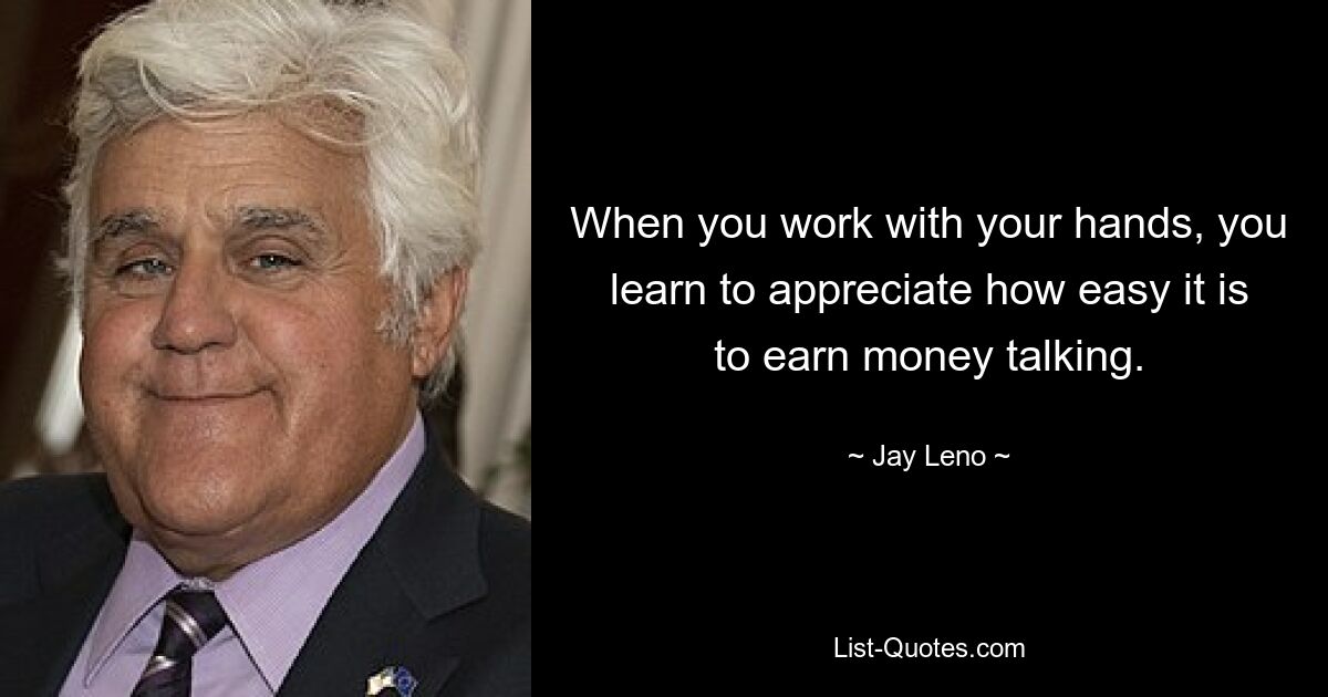 When you work with your hands, you learn to appreciate how easy it is to earn money talking. — © Jay Leno