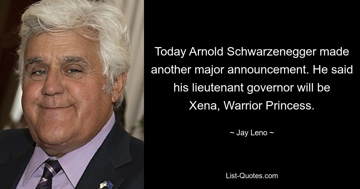 Today Arnold Schwarzenegger made another major announcement. He said his lieutenant governor will be Xena, Warrior Princess. — © Jay Leno