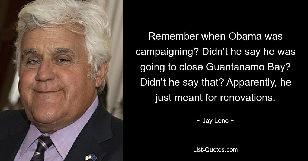 Remember when Obama was campaigning? Didn't he say he was going to close Guantanamo Bay? Didn't he say that? Apparently, he just meant for renovations. — © Jay Leno