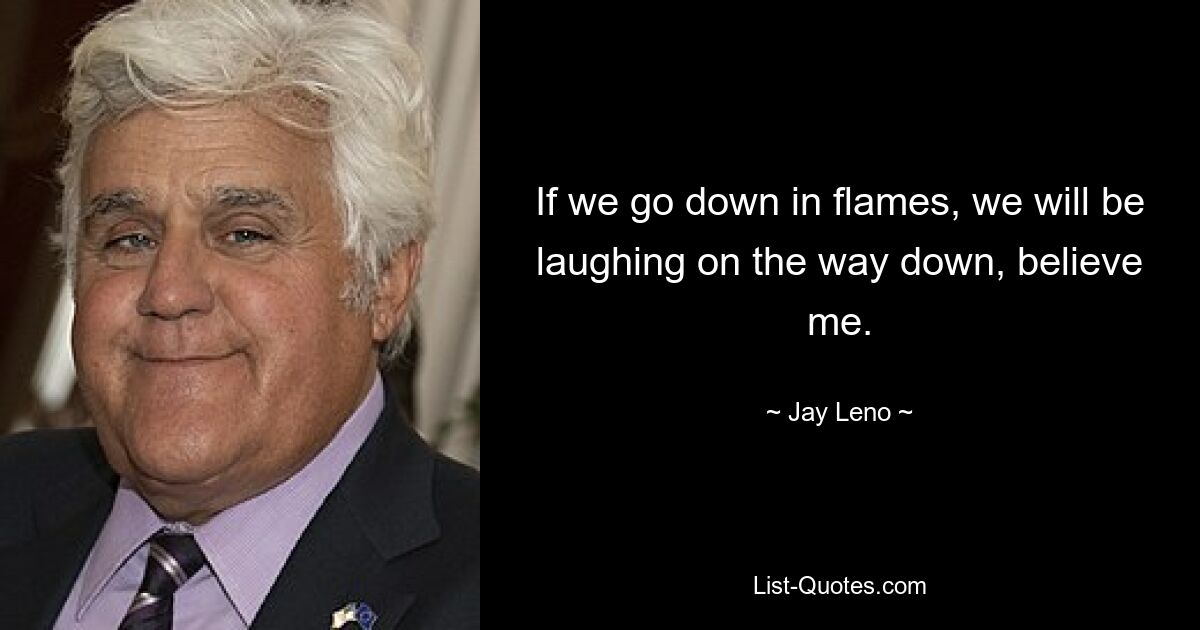 If we go down in flames, we will be laughing on the way down, believe me. — © Jay Leno