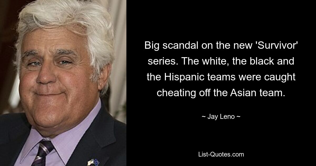 Big scandal on the new 'Survivor' series. The white, the black and the Hispanic teams were caught cheating off the Asian team. — © Jay Leno