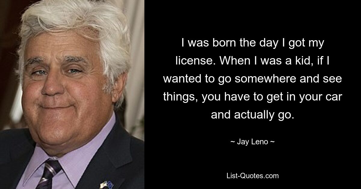 I was born the day I got my license. When I was a kid, if I wanted to go somewhere and see things, you have to get in your car and actually go. — © Jay Leno