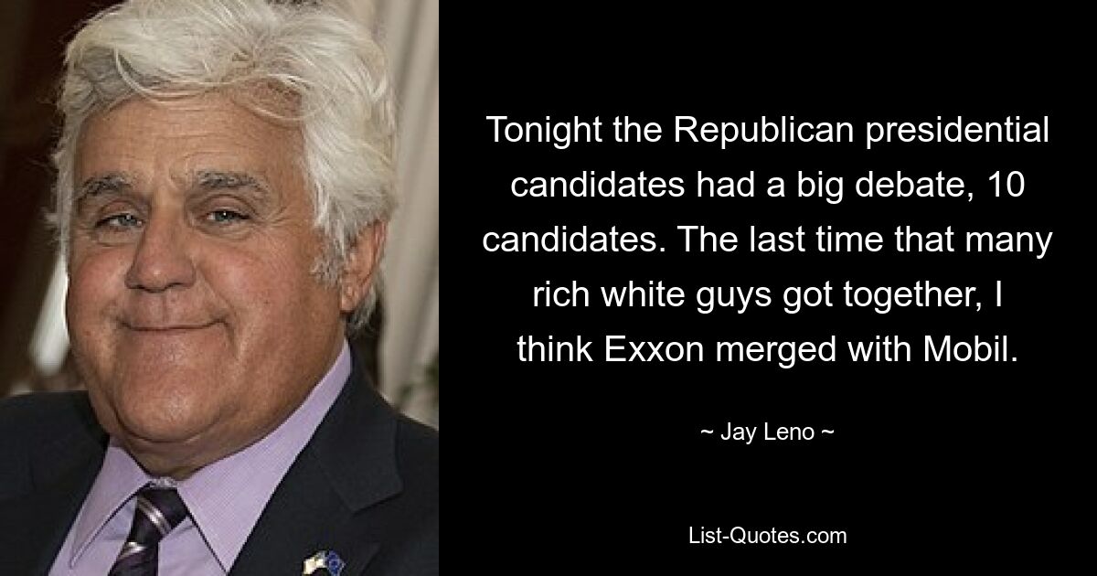 Tonight the Republican presidential candidates had a big debate, 10 candidates. The last time that many rich white guys got together, I think Exxon merged with Mobil. — © Jay Leno