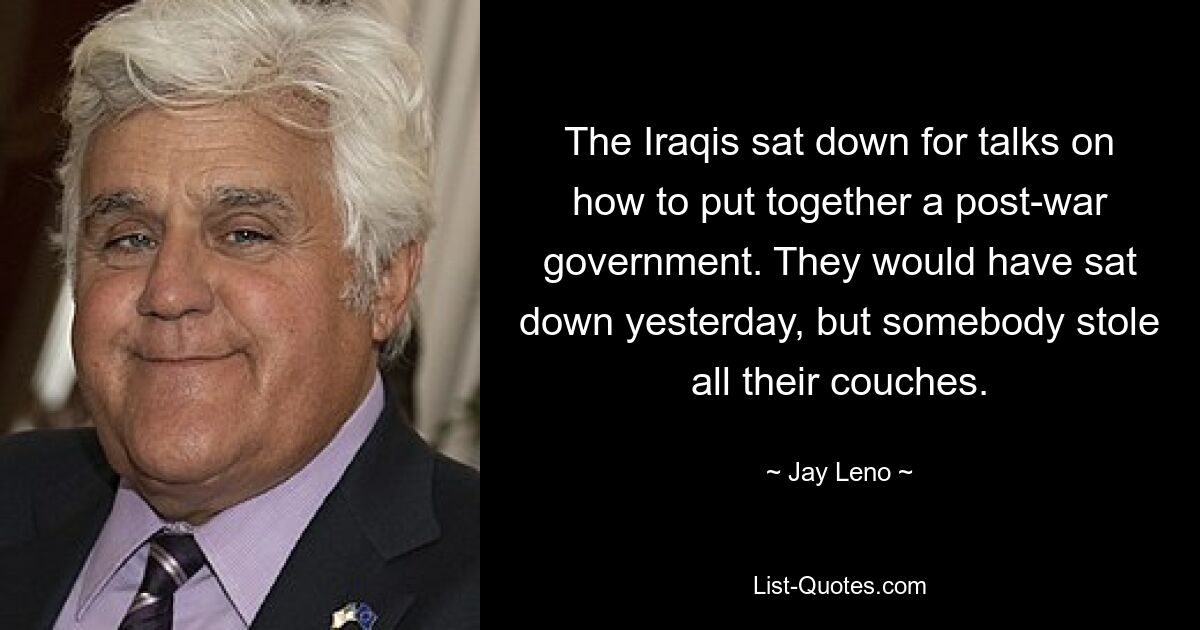 The Iraqis sat down for talks on how to put together a post-war government. They would have sat down yesterday, but somebody stole all their couches. — © Jay Leno