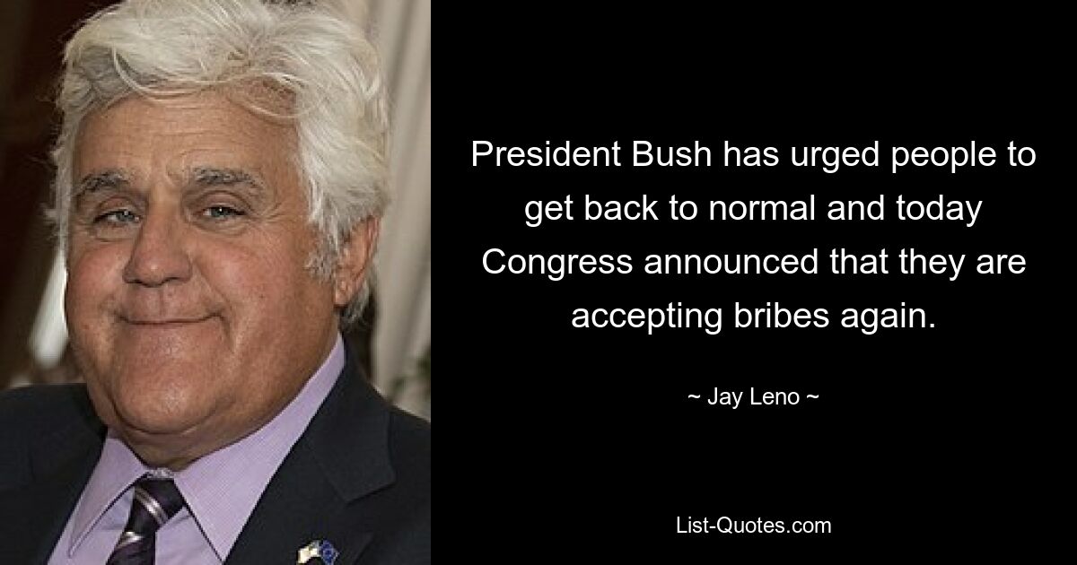 President Bush has urged people to get back to normal and today Congress announced that they are accepting bribes again. — © Jay Leno