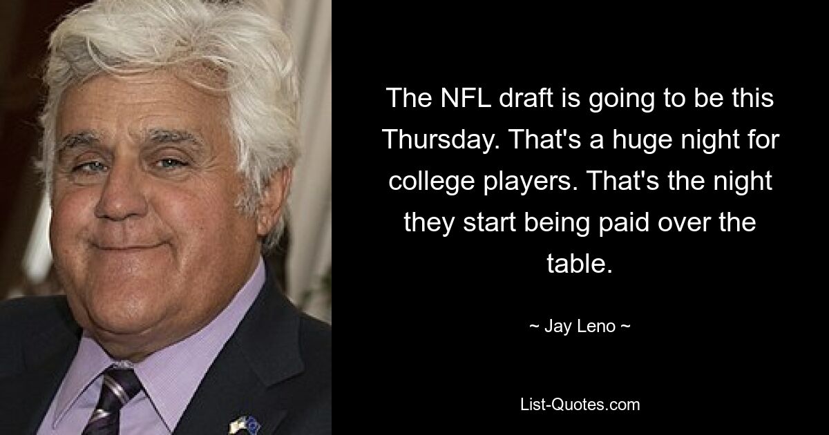 The NFL draft is going to be this Thursday. That's a huge night for college players. That's the night they start being paid over the table. — © Jay Leno