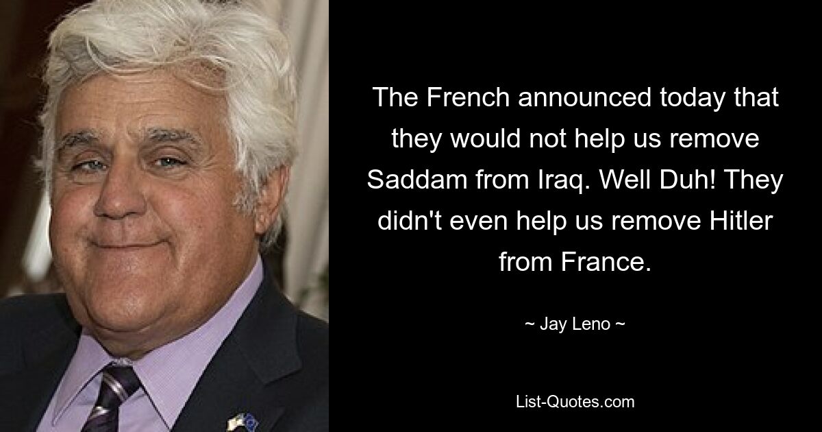 The French announced today that they would not help us remove Saddam from Iraq. Well Duh! They didn't even help us remove Hitler
from France. — © Jay Leno