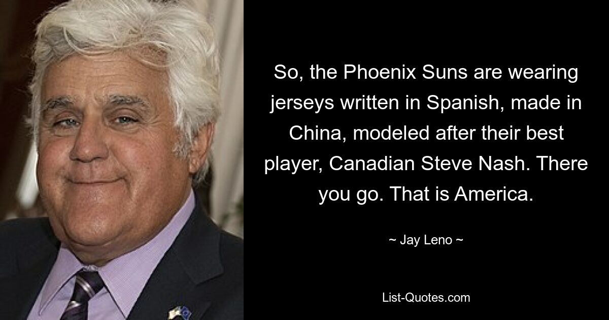 So, the Phoenix Suns are wearing jerseys written in Spanish, made in China, modeled after their best player, Canadian Steve Nash. There you go. That is America. — © Jay Leno