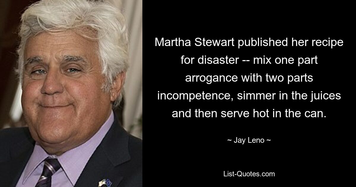 Martha Stewart published her recipe for disaster -- mix one part arrogance with two parts incompetence, simmer in the juices and then serve hot in the can. — © Jay Leno