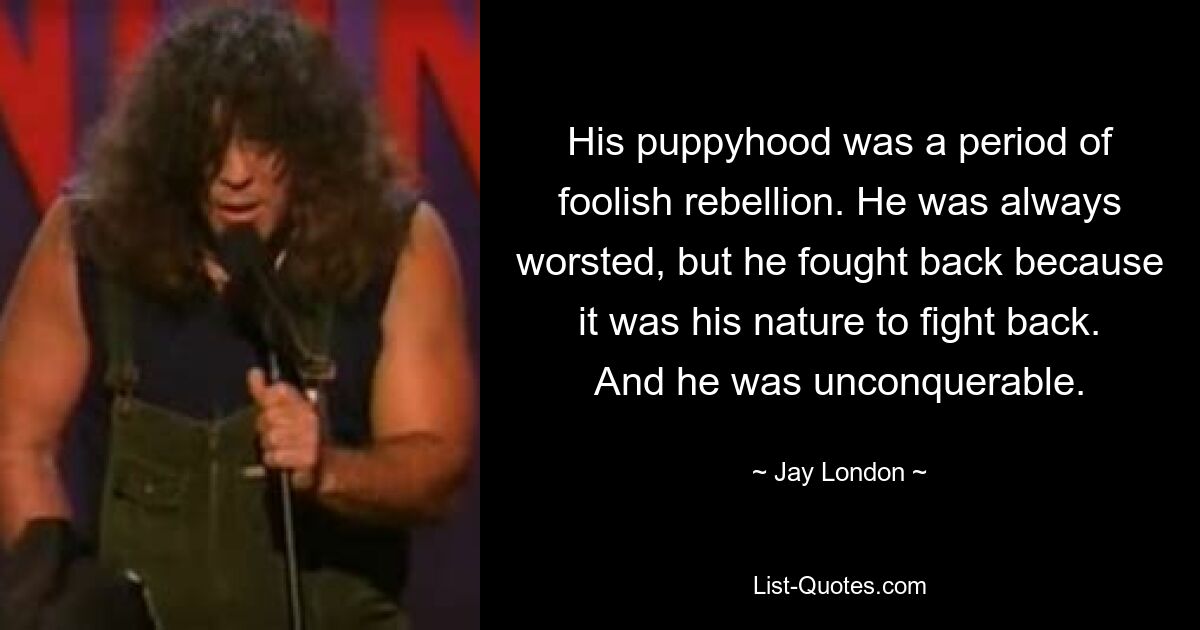 His puppyhood was a period of foolish rebellion. He was always worsted, but he fought back because it was his nature to fight back. And he was unconquerable. — © Jay London