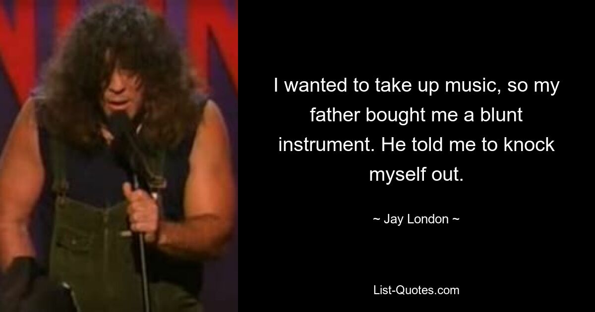 I wanted to take up music, so my father bought me a blunt instrument. He told me to knock myself out. — © Jay London